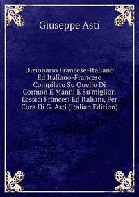 Dizionario Francese-Italiano Ed Italiano-Francese Compilato Su Quello Di Cormon E Manni E Su'migliori Lessici Francesi Ed Italiani, Per Cura Di G. Asti (Italian Edition)