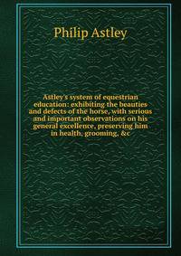 Astley's system of equestrian education: exhibiting the beauties and defects of the horse, with serious and important observations on his general excellence, preserving him in health, grooming, &amp;c