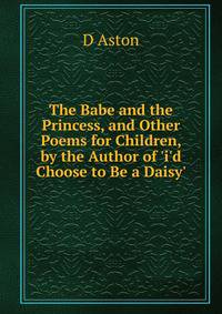 The Babe and the Princess, and Other Poems for Children, by the Author of 'i'd Choose to Be a Daisy'.