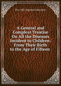 A General and Compleat Treatise On All the Diseases Incident to Children: From Their Birth to the Age of Fifteen .