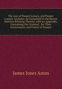 The Law of Pauper Lunacy, and Pauper Lunatic Asylums: As Contained in the Recent Statutes Relating Thereto, with an Appendix, Containing the Criminal . for Their Government, and Forms of Treasur
