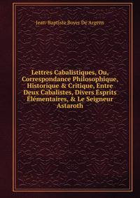Lettres Cabalistiques, Ou, Correspondance Philosophique, Historique &amp; Critique, Entre Deux Cabalistes, Divers Esprits ?l?mentaires, &amp; Le Seigneur Astaroth