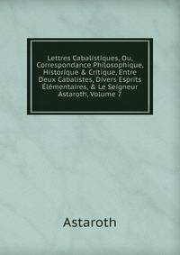 Lettres Cabalistiques, Ou, Correspondance Philosophique, Historique &amp; Critique, Entre Deux Cabalistes, Divers Esprits ?l?mentaires, &amp; Le Seigneur Astaroth, Volume 7
