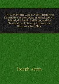 The Manchester Guide: A Brief Historical Description of the Towns of Manchester &amp; Salford, the Public Buildings, and the Charitable and Literary Institutions : Illustrated by a Map .