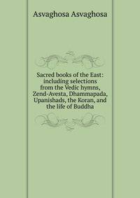 Sacred books of the East: including selections from the Vedic hymns, Zend-Avesta, Dhammapada, Upanishads, the Koran, and the life of Buddha