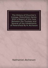 The History of Churcher's College, Petersfield, Hants: With a Report of the Case Between the Trustees and Several of the Inhabitants of Petersfield By N. Atcheson.