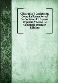 Oligarquia Y Caciquismo Como La Forma Actual De Gobierno En Espana: Urgencia Y Modo De Cambiarla (Spanish Edition)