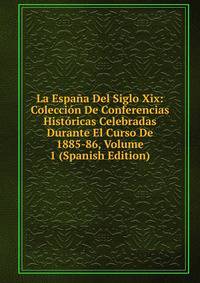 La Espana Del Siglo Xix: Coleccion De Conferencias Historicas Celebradas Durante El Curso De 1885-86, Volume 1 (Spanish Edition)
