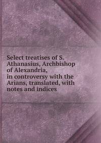 Select treatises of S. Athanasius, Archbishop of Alexandria, in controversy with the Arians, translated, with notes and indices