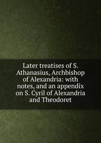 Later treatises of S. Athanasius, Archbishop of Alexandria: with notes, and an appendix on S. Cyril of Alexandria and Theodoret