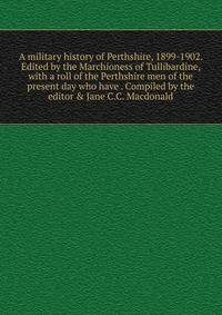 A military history of Perthshire, 1899-1902. Edited by the Marchioness of Tullibardine, with a roll of the Perthshire men of the present day who have . Compiled by the editor &amp; Jane C.C. Macdonald