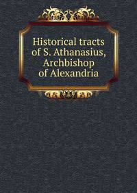 Historical tracts of S. Athanasius, Archbishop of Alexandria