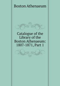 Catalogue of the Library of the Boston Athenaeum: 1807-1871, Part 1