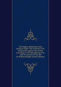 Toy hagioy Athanasioy kata areianon logoi. The orations of St. Athanasius against the Arians according to the Benedictine text, with an account of his life by William Bright (Greek Edition)
