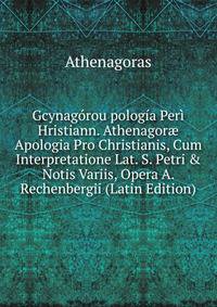 Gcynag?rou polog?a Per? Hristiann. Athenagor? Apologia Pro Christianis, Cum Interpretatione Lat. S. Petri &amp; Notis Variis, Opera A. Rechenbergii (Latin Edition)