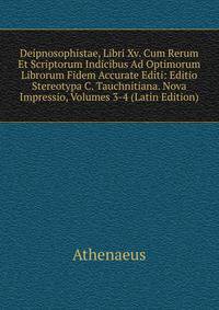 Deipnosophistae, Libri Xv. Cum Rerum Et Scriptorum Indicibus Ad Optimorum Librorum Fidem Accurate Editi: Editio Stereotypa C. Tauchnitiana. Nova Impressio, Volumes 3-4 (Latin Edition)
