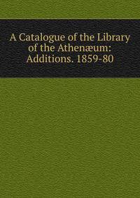 A Catalogue of the Library of the Athen?um: Additions. 1859-80