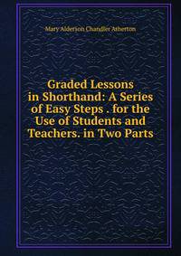 Graded Lessons in Shorthand: A Series of Easy Steps . for the Use of Students and Teachers. in Two Parts .