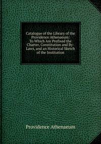 Catalogue of the Library of the Providence Athenaeum: To Which Are Prefixed the Charter, Constitution and By-Laws, and an Historical Sketch of the Institution