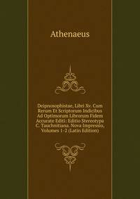 Deipnosophistae, Libri Xv. Cum Rerum Et Scriptorum Indicibus Ad Optimorum Librorum Fidem Accurate Editi: Editio Stereotypa C. Tauchnitiana. Nova Impressio, Volumes 1-2 (Latin Edition)