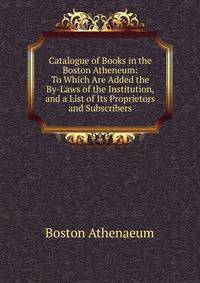 Catalogue of Books in the Boston Atheneum: To Which Are Added the By-Laws of the Institution, and a List of Its Proprietors and Subscribers