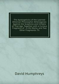 The Apologeticks of the Learned Athenian Philosopher Athenagoras: Against the Scepticks and Infidels of That Age. Together with a Curious Fragment of . in His Works. and Two Other Fragments: Th