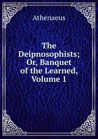 The Deipnosophists; Or, Banquet of the Learned, Volume 1