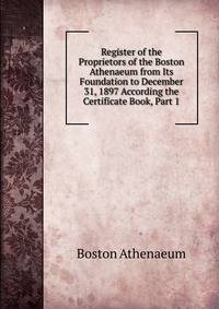 Register of the Proprietors of the Boston Athenaeum from Its Foundation to December 31, 1897 According the Certificate Book, Part 1