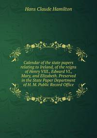 Calendar of the state papers relating to Ireland, of the reigns of Henry VIII., Edward VI., Mary, and Elizabeth. Preserved in the State Paper Department of H. M. Public Record Office