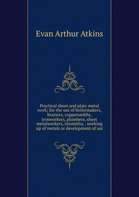 Practical sheet and plate metal work; for the use of boilermakers, braziers, coppersmiths, ironworkers, plumbers, sheet metalworkers, tinsmiths, . working up of metals or development of sur