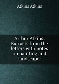 Arthur Atkins: Extracts from the letters with notes on painting and landscape: