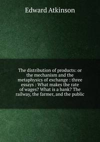 The distribution of products: or the mechanism and the metaphysics of exchange : three essays : What makes the rate of wages? What is a bank? The railway, the farmer, and the public