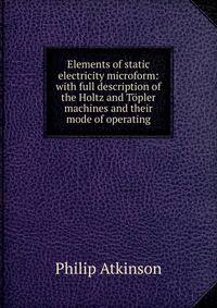 Elements of static electricity microform: with full description of the Holtz and Topler machines and their mode of operating