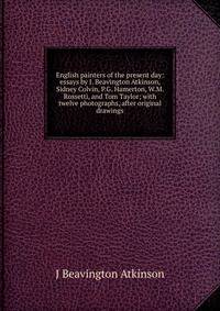 English painters of the present day: essays by J. Beavington Atkinson, Sidney Colvin, P.G. Hamerton, W.M. Rossetti, and Tom Taylor; with twelve photographs, after original drawings