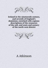 Ireland in the nineteenth century, and seventh of England's dominion; enriched with copious descriptions of the resources of the soil, and seats and scenery of the north west district