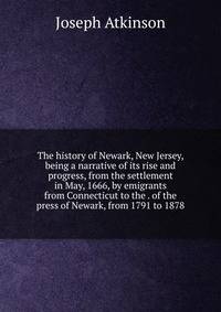 The history of Newark, New Jersey, being a narrative of its rise and progress, from the settlement in May, 1666, by emigrants from Connecticut to the . of the press of Newark, from 1791 to 1878