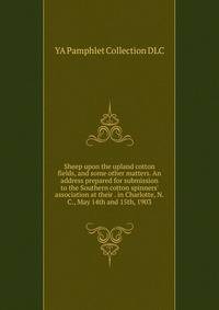 Sheep upon the upland cotton fields, and some other matters. An address prepared for submission to the Southern cotton spinners' association at their . in Charlotte, N.C., May 14th and 15th, 1903