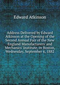 Address Delivered by Edward Atkinson at the Opening of the Second Annual Fair of the New England Manufacturers' and Mechanics' Institute, in Boston, Wednesday, September 6, 1882