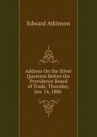 Address On the Silver Question Before the Providence Board of Trade, Thursday, Jan. 14, 1886 .