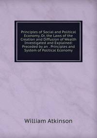 Principles of Social and Political Economy, Or, the Laws of the Creation and Diffusion of Wealth Investigated and Explained: Preceded by an . Principles and System of Political Economy