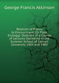 Relation of Plants to Environment (Or Plant Ecology): Outlines of a Course of Lectures Delivered in the Summer School of Cornell University 1903 and 1904