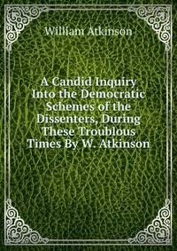 A Candid Inquiry Into the Democratic Schemes of the Dissenters, During These Troublous Times By W. Atkinson.