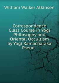 Correspondence Class Course in Yogi Philosophy and Oriental Occultism by Yogi Ramacharaka Pseud. .