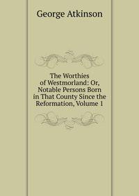 The Worthies of Westmorland: Or, Notable Persons Born in That County Since the Reformation, Volume 1