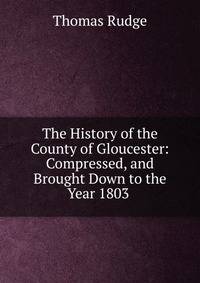 The History of the County of Gloucester: Compressed, and Brought Down to the Year 1803 .