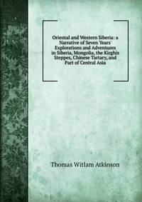 Oriental and Western Siberia: a Narrative of Seven Years' Explorations and Adventures in Siberia, Mongolia, the Kirghis Steppes, Chinese Tartary, and Part of Central Asia