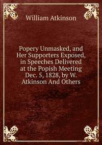 Popery Unmasked, and Her Supporters Exposed, in Speeches Delivered at the Popish Meeting Dec. 5, 1828, by W. Atkinson And Others.