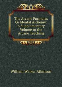 The Arcane Formulas Or Mental Alchemy: A Supplementary Volume to the Arcane Teaching