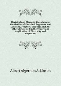 Electrical and Magnetic Calculations: For the Use of Electrical Engineers and Artisans, Teachers, Students, and All Others Interested in the Theory and Application of Electricity and Magnetism