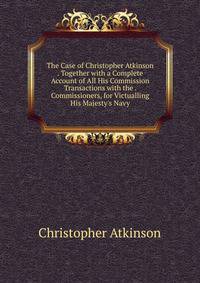 The Case of Christopher Atkinson . Together with a Complete Account of All His Commission Transactions with the . Commissioners, for Victualling His Majesty's Navy